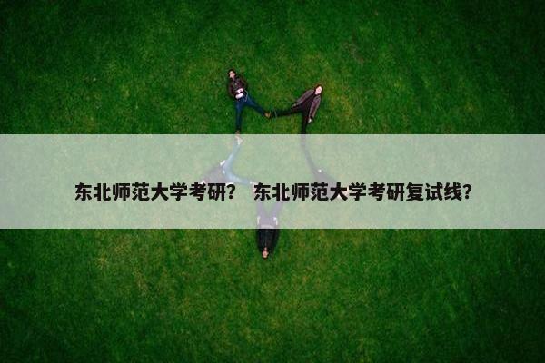 东北师范大学考研？ 东北师范大学考研复试线？