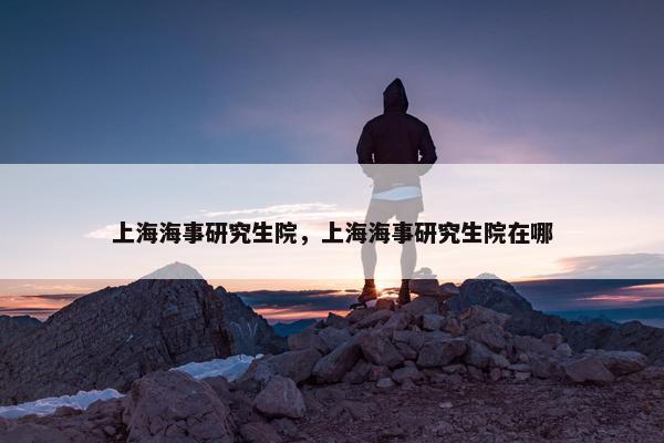 上海海事研究生院，上海海事研究生院在哪