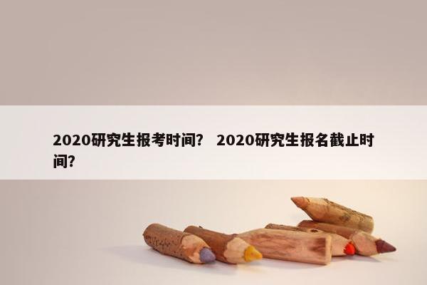 2020研究生报考时间？ 2020研究生报名截止时间？