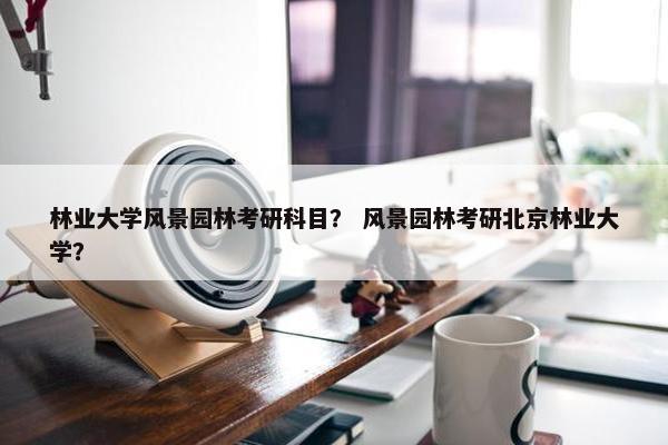 林业大学风景园林考研科目？ 风景园林考研北京林业大学？