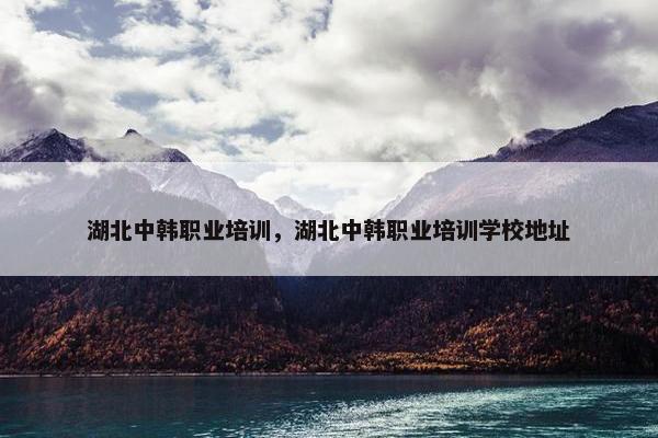 湖北中韩职业培训，湖北中韩职业培训学校地址