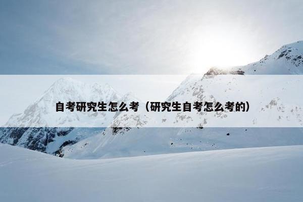 自考研究生怎么考（研究生自考怎么考的）