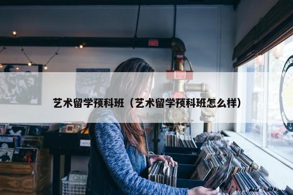 艺术留学预科班（艺术留学预科班怎么样）