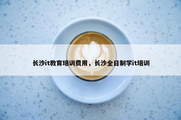 长沙it教育培训费用，长沙全日制学it培训