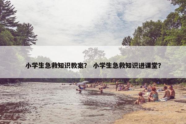 小学生急救知识教案？ 小学生急救知识进课堂？