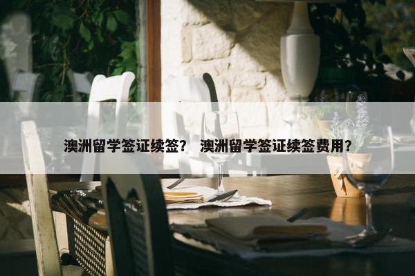 澳洲留学签证续签？ 澳洲留学签证续签费用？