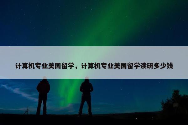 计算机专业美国留学，计算机专业美国留学读研多少钱