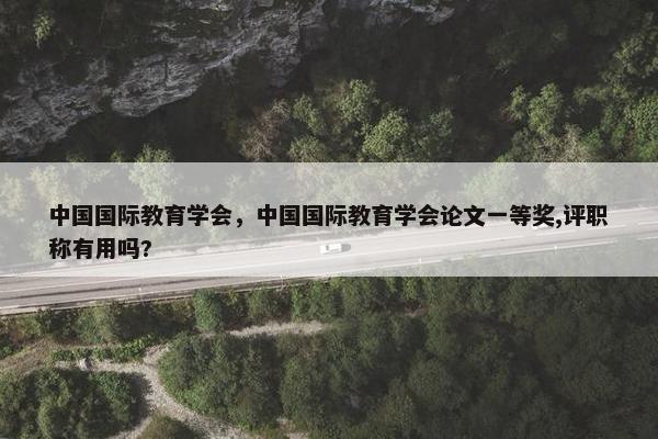 中国国际教育学会，中国国际教育学会论文一等奖,评职称有用吗?