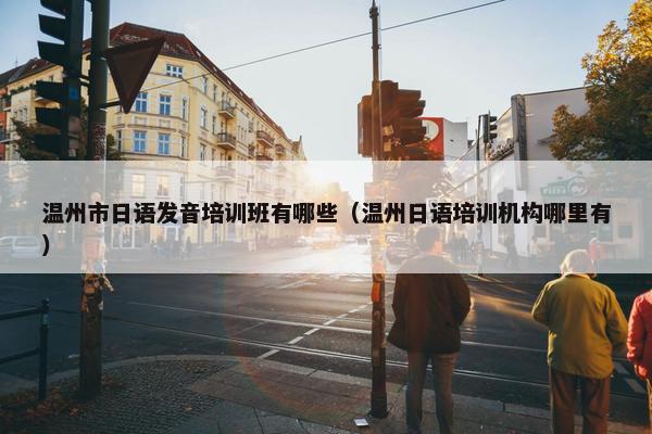 温州市日语发音培训班有哪些（温州日语培训机构哪里有）