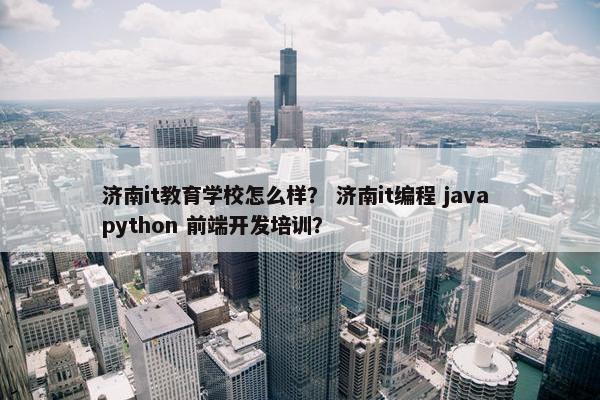 济南it教育学校怎么样？ 济南it编程 java python 前端开发培训？