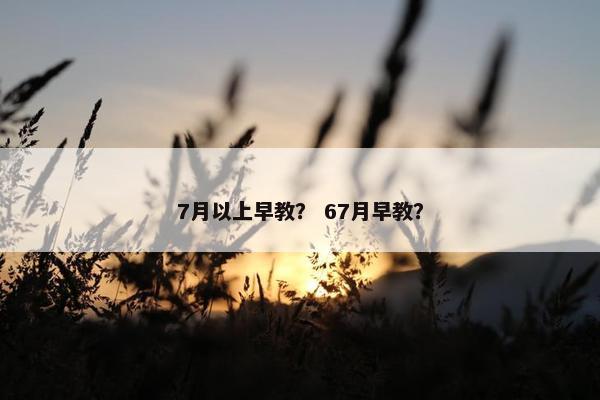 7月以上早教？ 67月早教？