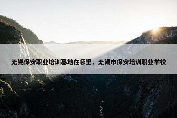无锡保安职业培训基地在哪里，无锡市保安培训职业学校