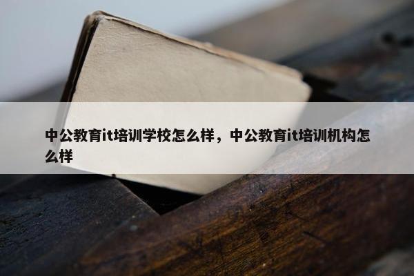 中公教育it培训学校怎么样，中公教育it培训机构怎么样