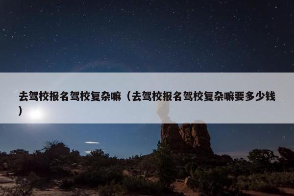 去驾校报名驾校复杂嘛（去驾校报名驾校复杂嘛要多少钱）