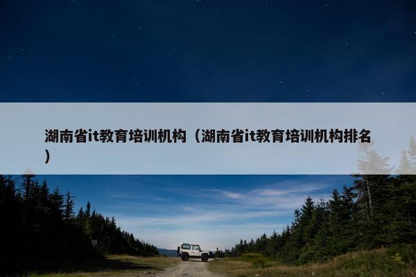 湖南省it教育培训机构（湖南省it教育培训机构排名）