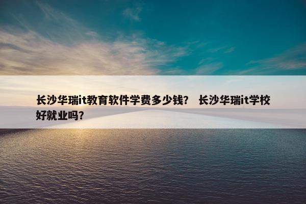 长沙华瑞it教育软件学费多少钱？ 长沙华瑞it学校好就业吗？