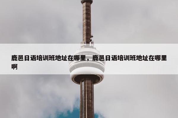 鹿邑日语培训班地址在哪里，鹿邑日语培训班地址在哪里啊