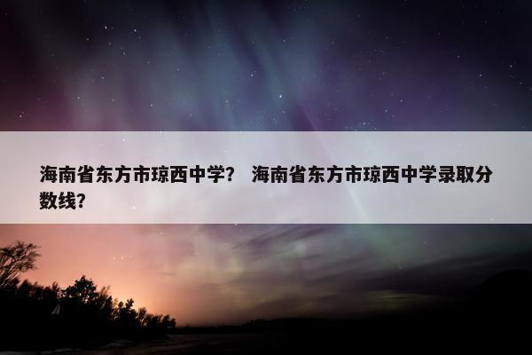 海南省东方市琼西中学？ 海南省东方市琼西中学录取分数线？