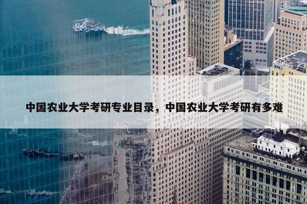 中国农业大学考研专业目录，中国农业大学考研有多难