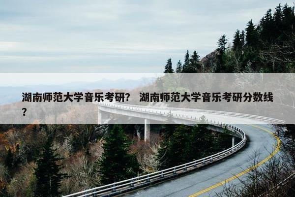 湖南师范大学音乐考研？ 湖南师范大学音乐考研分数线？