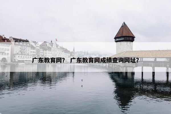 广东教育网？ 广东教育网成绩查询网址？
