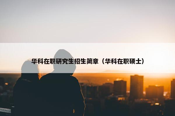 华科在职研究生招生简章（华科在职硕士）