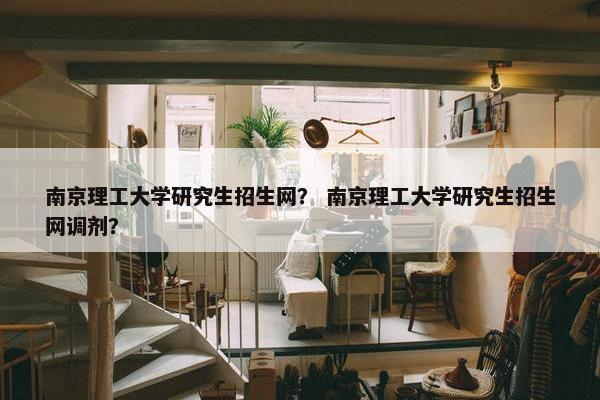 南京理工大学研究生招生网？ 南京理工大学研究生招生网调剂？