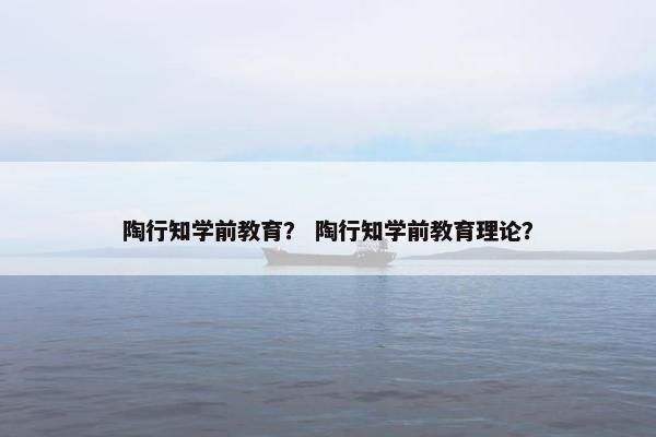 陶行知学前教育？ 陶行知学前教育理论？