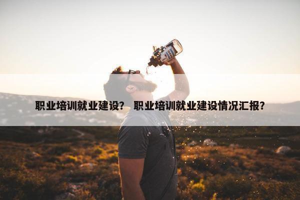 职业培训就业建设？ 职业培训就业建设情况汇报？