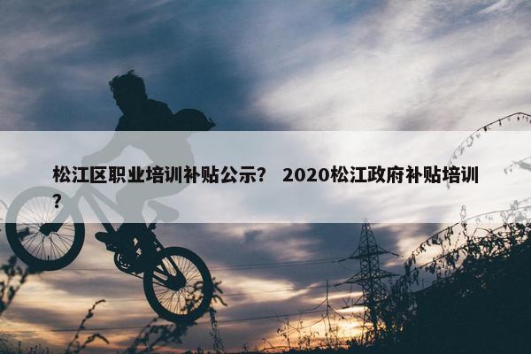 松江区职业培训补贴公示？ 2020松江政府补贴培训？