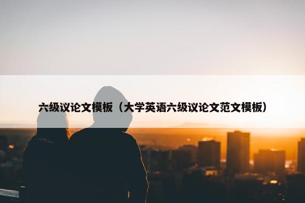 六级议论文模板（大学英语六级议论文范文模板）