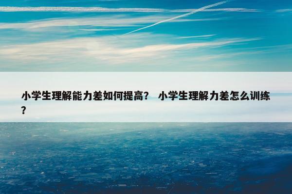小学生理解能力差如何提高？ 小学生理解力差怎么训练？