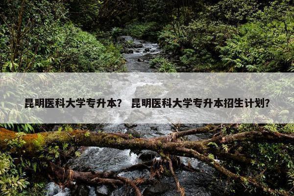 昆明医科大学专升本？ 昆明医科大学专升本招生计划？