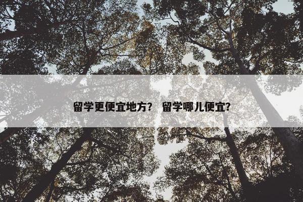 留学更便宜地方？ 留学哪儿便宜？