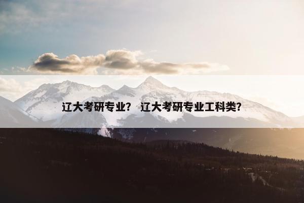 辽大考研专业？ 辽大考研专业工科类？