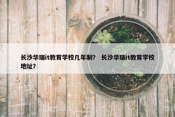 长沙华瑞it教育学校几年制？ 长沙华瑞it教育学校地址？