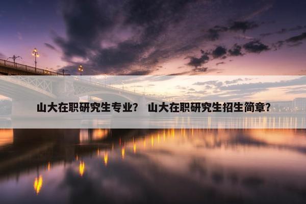 山大在职研究生专业？ 山大在职研究生招生简章？