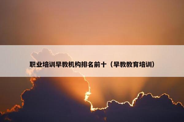职业培训早教机构排名前十（早教教育培训）