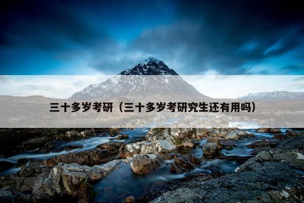 三十多岁考研（三十多岁考研究生还有用吗）