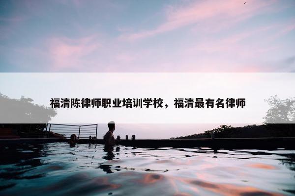福清陈律师职业培训学校，福清最有名律师