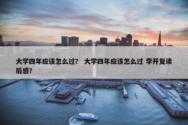 大学四年应该怎么过？ 大学四年应该怎么过 李开复读后感？
