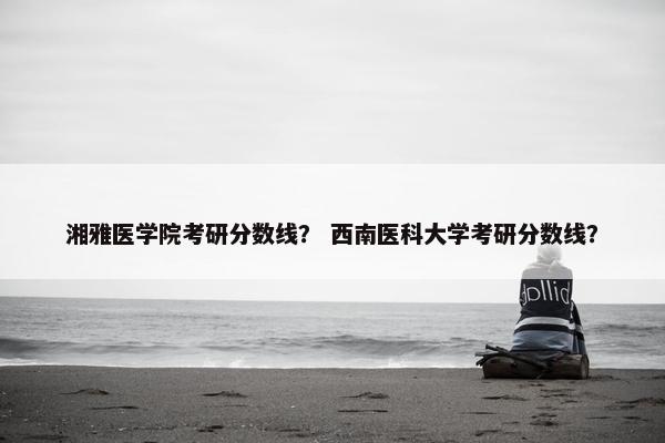 湘雅医学院考研分数线？ 西南医科大学考研分数线？