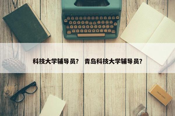 科技大学辅导员？ 青岛科技大学辅导员？