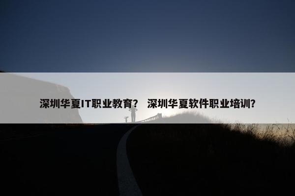 深圳华夏IT职业教育？ 深圳华夏软件职业培训？