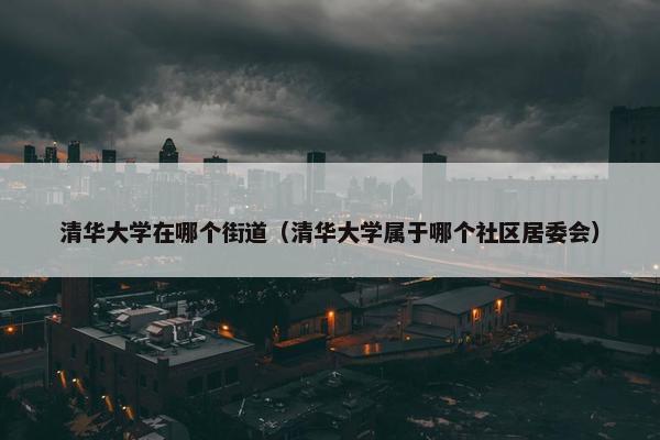 清华大学在哪个街道（清华大学属于哪个社区居委会）