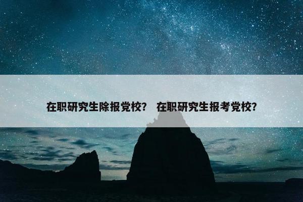 在职研究生除报党校？ 在职研究生报考党校？