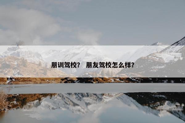 朋训驾校？ 朋友驾校怎么样？