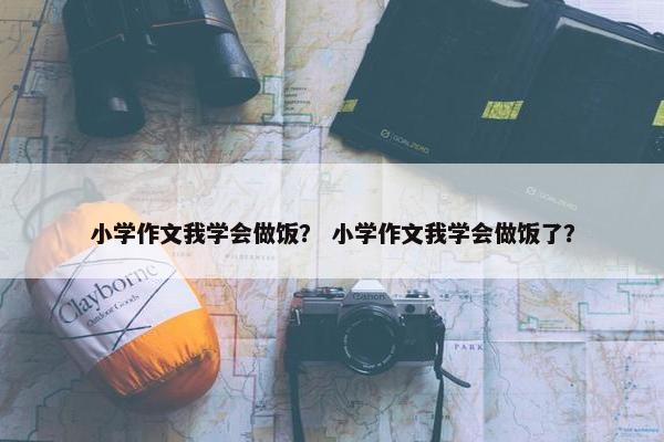 小学作文我学会做饭？ 小学作文我学会做饭了？