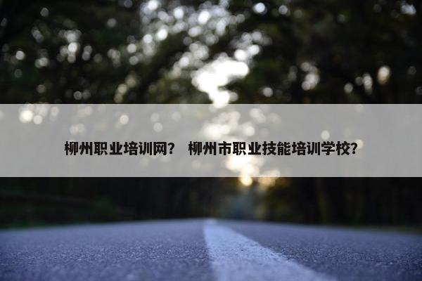柳州职业培训网？ 柳州市职业技能培训学校？