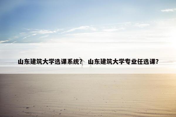 山东建筑大学选课系统？ 山东建筑大学专业任选课？